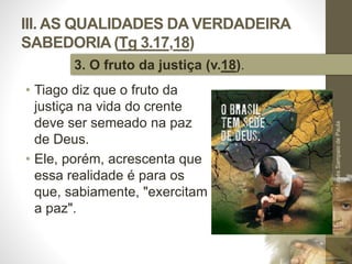 III. AS QUALIDADES DA VERDADEIRA
SABEDORIA (Tg 3.17,18)
• Tiago diz que o fruto da
justiça na vida do crente
deve ser semeado na paz
de Deus.
• Ele, porém, acrescenta que
essa realidade é para os
que, sabiamente, "exercitam
a paz".
Pr.MoisésSampaiodePaula
48
3. O fruto da justiça (v.18).
 