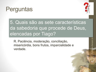Perguntas
Pr.MoisésSampaiodePaula
52
5. Quais são as sete características
da sabedoria que procede de Deus,
elencadas por Tiago?
R. Paciência, moderação, conciliação,
misericórdia, bons frutos, imparcialidade e
verdade.
 