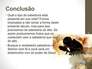 Conclusão
• Qual o tipo de sabedoria está
presente em sua vida? Fomos
chamados a não tomar a forma deste
presente século, mas para isso
precisamos da sabedoria do alto. Só
assim produziremos frutos que se
coadunam com a sabedoria que vem
do alto.
• Busque a verdadeira sabedoria no
Senhor com fé e você será um
testemunho vivo do poder de Deus!
Pr.MoisésSampaiodePaula
54
 