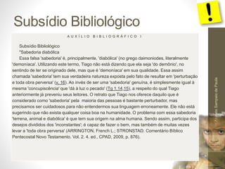 Subsídio Bibliológico
Pr.MoisésSampaiodePaula
55
A U X Í L I O B I B L I O G R Á F I C O I
Subsídio Bibliológico
"Sabedoria diabólica
Essa falsa 'sabedoria' é, principalmente, 'diabólica' (no grego daimoniodes, literalmente
'demoníaca'. Utilizando este termo, Tiago não está dizendo que ela seja 'do demônio', no
sentindo de ter se originado dele, mas que é 'demoníaca' em sua qualidade. Essa assim
chamada 'sabedoria' tem sua verdadeira natureza exposta pelo fato de resultar em 'perturbação
e toda obra perversa' (v. 16). Ao invés de ser uma 'sabedoria' genuína, é simplesmente igual à
mesma 'concupiscência' que 'dá à luz o pecado' (Tg 1.14,15), a respeito do qual Tiago
anteriormente já preveniu seus leitores. O retrato que Tiago nos oferece daquilo que é
considerado como 'sabedoria' pela maioria das pessoas é bastante perturbador, mas
precisamos ser cuidadosos para não entendermos sua linguagem erroneamente. Ele não está
sugerindo que não exista qualquer coisa boa na humanidade. O problema com essa sabedoria
'terrena, animal e diabólica' é que tem sua origem na alma humana. Sendo assim, participa dos
desejos divididos dos 'inconstantes'; é capaz de fazer o bem, mas também de muitas vezes
levar a 'toda obra perversa' (ARRINGTON, French L.; STRONSTAD. Comentário Bíblico
Pentecostal Novo Testamento. Vol. 2. 4. ed., CPAD, 2009, p. 876).
 