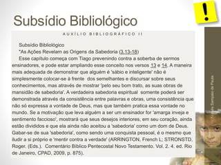 Subsídio Bibliológico
Pr.MoisésSampaiodePaula
56
A U X Í L I O B I B L I O G R Á F I C O I I
Subsídio Bibliológico
"As Ações Revelam as Origens da Sabedoria (3.13-18)
Esse capítulo começa com Tiago prevenindo contra a soberba de sermos
ensinadores, e pode estar ampliando esse conceito nos versos 13 e 14. A maneira
mais adequada de demonstrar que alguém é 'sábio e inteligente' não é
simplesmente colocar-se à frente dos semelhantes e discursar sobre seus
conhecimentos, mas através de mostrar 'pelo seu bom trato, as suas obras de
mansidão de sabedoria'. A verdadeira sabedoria espiritual somente poderá ser
demonstrada através da consistência entre palavras e obras, uma consistência que
não só expressa a vontade de Deus, mas que também pratica essa vontade no
mundo. Se a motivação que leva alguém a ser um ensinador for 'amarga inveja e
sentimento faccioso', mostrará que seus desejos interiores, em seu coração, ainda
estão divididos e que ela ainda não aceitou a 'sabedoria' como um dom de Deus.
Gabar-se de sua 'sabedoria', como sendo uma conquista pessoal, é o mesmo que
iludir a si próprio e 'mentir contra a verdade' (ARRINGTON, French L; STRONSTD,
Roger. (Eds.). Comentário Bíblico Pentecostal Novo Testamento. Vol. 2. 4. ed. Rio
de Janeiro, CPAD, 2009, p. 875).
 
