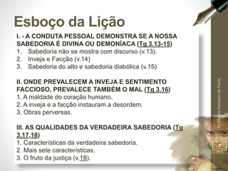 I. - A CONDUTA PESSOAL DEMONSTRA SE A NOSSA
SABEDORIA É DIVINA OU DEMONÍACA (Tg 3.13-15)
1. Sabedoria não se mostra com discurso (v.13).
2. Inveja e Facção (v.14)
3. Sabedoria do alto e sabedoria diabólica (v.15)
II. ONDE PREVALECEM A INVEJA E SENTIMENTO
FACCIOSO, PREVALECE TAMBÉM O MAL (Tg 3.16)
1. A maldade do coração humano.
2. A inveja e a facção instauram a desordem.
3. Obras perversas.
III. AS QUALIDADES DA VERDADEIRA SABEDORIA (Tg
3.17,18)
1. Características da verdadeira sabedoria.
2. Mais sete características.
3. O fruto da justiça (v.18).
Esboço da Lição
Pr.MoisésSampaiodePaula
7
 