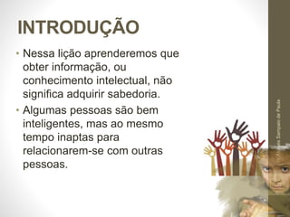 INTRODUÇÃO
• Nessa lição aprenderemos que
obter informação, ou
conhecimento intelectual, não
significa adquirir sabedoria.
• Algumas pessoas são bem
inteligentes, mas ao mesmo
tempo inaptas para
relacionarem-se com outras
pessoas.
Pr.MoisésSampaiodePaula
9
 