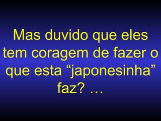 Mas duvido que eles tem coragem de fazer  o que esta “japonesinha” faz? … 