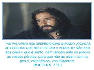 * AS PALAVRAS São DESPEDICADAS QUANDO JOGADAS AS PESSOAS QUE Não DESEJAM A VERDADE:  Não deis aos cães o que é santo, nem lanceis ante os porcos as vossas pérolas, para que não as pisem com os pés e, voltando-se, vos dilacerem. ( MATEUS 7:6 ) 