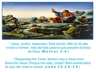 * Jesus, porém, respondeu: Está escrito: Não só de pão viverá o homem, mas de toda palavra que procede da boca de Deus. ( Mateus 4:4 ) * Respondeu-lhe Tomé: Senhor meu e Deus meu! Disse-lhe Jesus: Porque me viste, creste? Bem-aventurados os que não viram e creram. ( João   20:28-29 ) 