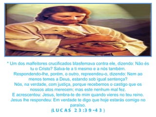* Um dos malfeitores crucificados blasfemava contra ele, dizendo: Não és tu o Cristo? Salva-te a ti mesmo e a nós também. Respondendo-lhe, porém, o outro, repreendeu-o, dizendo: Nem ao menos temes a Deus, estando sob igual sentença? Nós, na verdade, com justiça, porque recebemos o castigo que os nossos atos merecem; mas este nenhum mal fez. E acrescentou: Jesus, lembra-te de mim quando vieres no teu reino. Jesus lhe respondeu: Em verdade te digo que hoje estarás comigo no paraíso. ( LUCAS 23:39-43 ) 