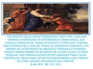 * FELIZMENTE DEUS CRIOU PESSOAS DE TODO TIPO, COM UMA GRANDE DIVERSIDADE DE INTERESSES E HABILIDADES. ELE CHAMOU PESSOAS DE TODAS AS  RAÇAS E CORES QUE TENHAM SIDO FERIDAS PELA VIDA DE TODAS AS MANEIRAS POSSIVEIS. ATE MESMO AS CICRATRIZES DE ABUSOS E FERIDAS DO PASSADO PODEM TRANSFORMAR-SE EM MEIOS DE LEVAR A CURA OUTRAS PESSOAS. QUE MARAVILHOSAS OPORTUNIDADES PARA FAZER DISCIPULOS. DEUS PODE OPTAR POR RESPONDER A SEU PEDIDO DE CURA USANDO UM MEDICO NAO CRENTE.  ( LUCAS 10:33-35 ) 