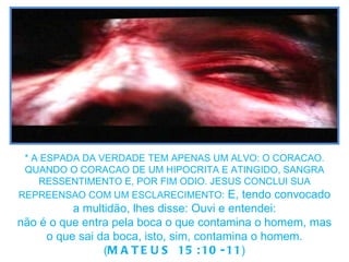 * A ESPADA DA VERDADE TEM APENAS UM ALVO: O CORACAO. QUANDO O CORACAO DE UM HIPOCRITA E ATINGIDO, SANGRA RESSENTIMENTO E, POR FIM ODIO. JESUS CONCLUI SUA REPREENSAO COM UM ESCLARECIMENTO:   E, tendo convocado a multidão, lhes disse: Ouvi e entendei: não é o que entra pela boca o que contamina o homem, mas o que sai da boca, isto, sim, contamina o homem. ( MATEUS 15:10-11 ) 