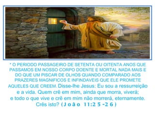 * O PERIODO PASSAGEIRO DE SETENTA OU OITENTA ANOS QUE PASSAMOS EM NOSSO CORPO DOENTE E MORTAL NADA MAIS E DO QUE UM PISCAR DE OLHOS QUANDO COMPARADO AOS PRAZERES MAGNIFICOS E INFINDAVEIS QUE ELE PROMETE AQUELES QUE CREEM.   Disse-lhe Jesus: Eu sou a ressurreição e a vida. Quem crê em mim, ainda que morra, viverá; e todo o que vive e crê em mim não morrerá, eternamente. Crês isto?  (João 11:25-26)  