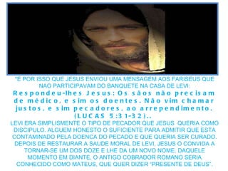 *E POR ISSO QUE JESUS ENVIOU UMA MENSAGEM AOS FARISEUS QUE NAO PARTICIPAVAM DO BANQUETE NA CASA DE LEVI: Respondeu-lhes Jesus: Os sãos não precisam de médico, e sim os doentes. Não vim chamar justos, e sim pecadores, ao arrependimento. (LUCAS 5:31-32)..  LEVI ERA SIMPLISMENTE O TIPO DE PECADOR QUE JESUS  QUERIA COMO DISCIPULO. ALGUEM HONESTO O SUFICIENTE PARA ADMITIR QUE ESTA CONTAMINADO PELA DOENCA DO PECADO E QUE QUERIA SER CURADO. DEPOIS DE RESTAURAR A SAUDE MORAL DE LEVI, JESUS O CONVIDA A TORNAR-SE UM DOS DOZE E LHE DA UM NOVO NOME. DAQUELE MOMENTO EM DIANTE, O ANTIGO COBRADOR ROMANO SERIA CONHECIDO COMO MATEUS, QUE QUER DIZER “PRESENTE DE DEUS”. 