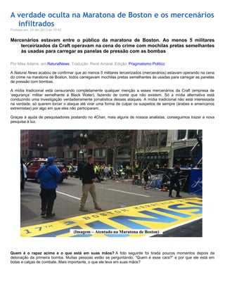 A verdade oculta na Maratona de Boston e os mercenários
infiltrados
Postado em: 24 abr 2013 às 10:43
Mercenários estavam entre o público da maratona de Boston. Ao menos 5 militares
terceirizados da Craft operavam na cena do crime com mochilas pretas semelhantes
às usadas para carregar as panelas de pressão com as bombas
Por Mike Adams, em NaturalNews. Tradução: René Amaral. Edição: Pragmatismo Politico
A Natural News acabou de confirmar que ao menos 5 militares terceirizados (mercenários) estavam operando na cena
do crime na maratona de Boston, todos carregavam mochilas pretas semelhantes às usadas para carregar as panelas
de pressão com bombas.
A mídia tradicional está censurando completamente qualquer menção a esses mercenários da Craft (empresa de
‘segurança’ militar semelhante à Black Water), fazendo de conta que não existem. Só a mídia alternativa está
conduzindo uma investigação verdadeiramente jornalística desses ataques. A mídia tradicional não está interessada
na verdade, só querem torcer o ataque até virar uma forma de culpar os suspeitos de sempre (árabes e americanos
extremistas) por algo em que eles não participaram.
Graças à ajuda de pesquisadores postando no 4Chan, mais alguns de nossos analistas, conseguimos trazer a nova
pesquisa à luz.
Quem é o rapaz acima e o que está em suas mãos? A foto seguinte foi tirada poucos momentos depois da
detonação da primeira bomba. Muitas pessoas estão se perguntando. “Quem é esse cara?” e por que ele está em
botas e calças de combate. Mais importante, o que ele leva em suas mãos?
(Imagem – Atentado na Maratona de Boston)
 