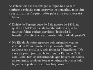 As referências mais antigas à feijoada não têm
nenhuma relação com escravos ou senzalas, mas sim
a restaurantes frequentados pela elite escravocrata
urbana.
 Diário de Pernambuco de 7 de agosto de 1833, no
qual o Hotel Théâtre, de Recife, informa que às
quintas-feiras seriam servidas “feijoada à
brasileira” (referência ao caráter adaptado do prato?).
 No Rio de Janeiro, aparece pela primeira vez no
Jornal do Comércio de 5 de janeiro de 1849, em
anúncio sob o título A bela feijoada à brasileira: “Na
casa de pasto junto ao botequim da Fama do Café
com Leite, tem-se determinado que haverá em todas
as semanas, sendo às terças e quintas-feiras, a bela
feijoada, a pedido de muitos fregueses...”
 