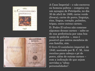 A Casa Imperial – e não escravos
ou homens pobres – comprou em
um açougue de Petrópolis, no dia
30 de abril de 1889, carne verde
(fresca), carne de porco, linguiça,
rins, língua, coração, pulmões,
tripas, entre outras carnes.
D. Pedro II talvez não comesse
algumas dessas carnes – sabe-se
de sua preferência por uma boa
canja de galinha –, mas é
possível que outros membros de
sua família, sim.
O livro O cozinheiro imperial, de
1840, assinado por R. C. M., traz
receitas para cabeça e pé de
porco, além de outras carnes –
com a indicação de que sejam
servidas a “altas
personalidades”.
 
