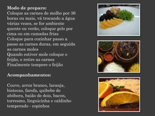 Modo de preparo:
Coloque as carnes de molho por 36
horas ou mais, vá trocando a água
várias vezes, se for ambiente
quente ou verão, coloque gelo por
cima ou em camadas frias
Coloque para cozinhar passo a
passo as carnes duras, em seguida
as carnes moles
Quando estiver mole coloque o
feijão, e retire as carnes
Finalmente tempere o feijão
Acompanhamentos:
Couve, arroz branco, laranja,
bistecas, farofa, quibebe de
abóbora, baião de dois, bacon,
torresmo, linguicinha e caldinho
temperado - copinhos
 