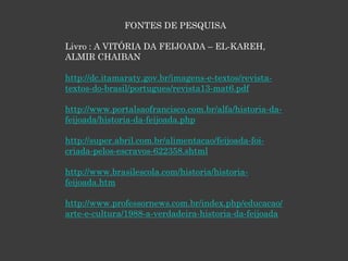 FONTES DE PESQUISA
Livro : A VITÓRIA DA FEIJOADA – EL-KAREH,
ALMIR CHAIBAN
http://dc.itamaraty.gov.br/imagens-e-textos/revista-
textos-do-brasil/portugues/revista13-mat6.pdf
http://www.portalsaofrancisco.com.br/alfa/historia-da-
feijoada/historia-da-feijoada.php
http://super.abril.com.br/alimentacao/feijoada-foi-
criada-pelos-escravos-622358.shtml
http://www.brasilescola.com/historia/historia-
feijoada.htm
http://www.professornews.com.br/index.php/educacao/
arte-e-cultura/1988-a-verdadeira-historia-da-feijoada
 
