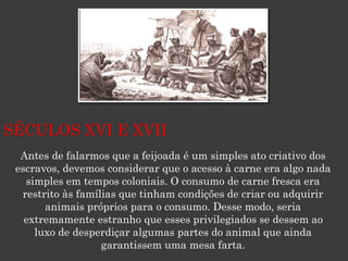 Antes de falarmos que a feijoada é um simples ato criativo dos
escravos, devemos considerar que o acesso à carne era algo nada
simples em tempos coloniais. O consumo de carne fresca era
restrito às famílias que tinham condições de criar ou adquirir
animais próprios para o consumo. Desse modo, seria
extremamente estranho que esses privilegiados se dessem ao
luxo de desperdiçar algumas partes do animal que ainda
garantissem uma mesa farta.
SÉCULOS XVI E XVII
 