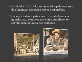  Os séculos 16 a 18 foram marcados pela escassez
de alimentos: não podia haver desperdício.
 Cabeças, rabos e patas eram disputados como
iguarias, até porque a carne não era alimento
comum nem na mesa dos senhores.
 