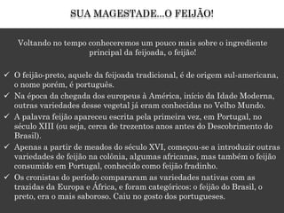 Voltando no tempo conheceremos um pouco mais sobre o ingrediente
principal da feijoada, o feijão!
 O feijão-preto, aquele da feijoada tradicional, é de origem sul-americana,
o nome porém, é português.
 Na época da chegada dos europeus à América, início da Idade Moderna,
outras variedades desse vegetal já eram conhecidas no Velho Mundo.
 A palavra feijão apareceu escrita pela primeira vez, em Portugal, no
século XIII (ou seja, cerca de trezentos anos antes do Descobrimento do
Brasil).
 Apenas a partir de meados do século XVI, começou-se a introduzir outras
variedades de feijão na colônia, algumas africanas, mas também o feijão
consumido em Portugal, conhecido como feijão fradinho.
 Os cronistas do período compararam as variedades nativas com as
trazidas da Europa e África, e foram categóricos: o feijão do Brasil, o
preto, era o mais saboroso. Caiu no gosto dos portugueses.
SUA MAGESTADE...O FEIJÃO!
 