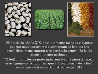 No início do século XIX, absolutamente todos os viajantes
que por aqui passaram e descreveram os hábitos dos
brasileiros, mencionaram a importância central do feijão
como alimento nacional.
“O feijão-preto forma prato indispensável na mesa do rico, e
esse legume constitui quase que a única iguaria do pobre”,
sentenciava o francês Saint-Hilaire em 1817.
 