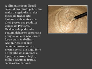 A alimentação no Brasil
colonial era muito pobre, em
razão da agricultura, dos
meios de transporte
bastante deficientes e os
altos preços dos produtos
vindos de Portugal.
Os donos do poder não
podiam deixar os escravos à
míngua, ou eles não teriam
forças para trabalhar.
Assim, ricos e pobres
comiam basicamente a
mesma coisa: um angu feito
de farinha de mandioca e
água, carne-seca, feijão,
milho e algumas frutas,
como coco e banana.
 