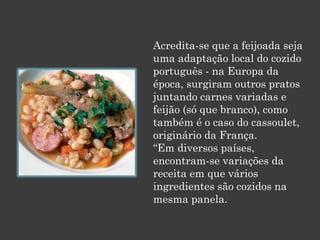 Acredita-se que a feijoada seja
uma adaptação local do cozido
português - na Europa da
época, surgiram outros pratos
juntando carnes variadas e
feijão (só que branco), como
também é o caso do cassoulet,
originário da França.
“Em diversos países,
encontram-se variações da
receita em que vários
ingredientes são cozidos na
mesma panela.
 