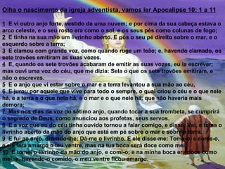 Olha o nascimento da igreja adventista, vamos ler Apocalipse 10: 1 a 11

1 E vi outro anjo forte, vestido de uma nuvem; e por cima da sua cabeça estava o
arco celeste, e o seu rosto era como o sol, e os seus pés como colunas de fogo;
2 E tinha na sua mão um livrinho aberto. E pôs o seu pé direito sobre o mar, e o
esquerdo sobre a terra;
3 E clamou com grande voz, como quando ruge um leão; e, havendo clamado, os
sete trovões emitiram as suas vozes.
4 E, quando os sete trovões acabaram de emitir as suas vozes, eu ia escrever;
mas ouvi uma voz do céu, que me dizia: Sela o que os sete trovões emitiram, e
não o escrevas.
5 E o anjo que vi estar sobre o mar e a terra levantou a sua mão ao céu,
6 E jurou por aquele que vive para todo o sempre, o qual criou o céu e o que nele
há, e a terra e o que nela há, e o mar e o que nele há, que não haveria mais
demora;
7 Mas nos dias da voz do sétimo anjo, quando tocar a sua trombeta, se cumprirá
o segredo de Deus, como anunciou aos profetas, seus servos.
8 E a voz que eu do céu tinha ouvido tornou a falar comigo, e disse: Vai, e toma o
livrinho aberto da mão do anjo que está em pé sobre o mar e sobre a terra.
9 E fui ao anjo, dizendo-lhe: Dá-me o livrinho. E ele disse-me: Toma-o, e come-o,
e ele fará amargo o teu ventre, mas na tua boca será doce como mel.
10 E tomei o livrinho da mão do anjo, e comi-o; e na minha boca era doce como
mel; e, havendo-o comido, o meu ventre ficou amargo.
 