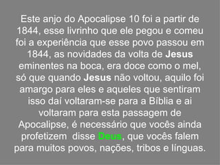 Este anjo do Apocalipse 10 foi a partir de
1844, esse livrinho que ele pegou e comeu
foi a experiência que esse povo passou em
   1844, as novidades da volta de Jesus
 eminentes na boca, era doce como o mel,
só que quando Jesus não voltou, aquilo foi
 amargo para eles e aqueles que sentiram
    isso daí voltaram-se para a Bíblia e ai
       voltaram para esta passagem de
 Apocalipse, é necessário que vocês ainda
  profetizem disse Deus, que vocês falem
para muitos povos, nações, tribos e línguas.
 