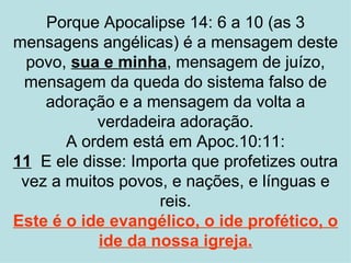 Porque Apocalipse 14: 6 a 10 (as 3
mensagens angélicas) é a mensagem deste
  povo, sua e minha, mensagem de juízo,
 mensagem da queda do sistema falso de
    adoração e a mensagem da volta a
           verdadeira adoração.
       A ordem está em Apoc.10:11:
11 E ele disse: Importa que profetizes outra
 vez a muitos povos, e nações, e línguas e
                   reis.
Este é o ide evangélico, o ide profético, o
           ide da nossa igreja.
 