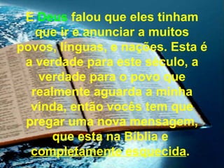 E Deus falou que eles tinham
   que ir e anunciar a muitos
povos, línguas, e nações. Esta é
 a verdade para este século, a
   verdade para o povo que
  realmente aguarda a minha
  vinda, então vocês tem que
 pregar uma nova mensagem,
      que esta na Bíblia e
  completamente esquecida.
 