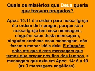 Quais os mistérios que Deus queria
      que fossem pregados?

 Apoc. 10:11 é a ordem para nossa igreja
   é a ordem de ir pregar, porque só a
    nossa igreja tem essa mensagem,
     ninguém sabe desta mensagem,
 ninguém conhece essa mensagem, não
  fazem a menor idéia dela. E ninguém
   sabe até que é esta mensagem que
temos que pregar nos fins dos tempos, a
 mensagem que esta em Apoc. 14: 6 a 10
       (as 3 mensagens angélicas)
 
