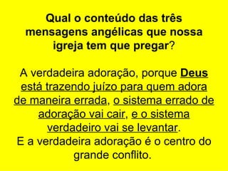 Qual o conteúdo das três
  mensagens angélicas que nossa
      igreja tem que pregar?

 A verdadeira adoração, porque Deus
 está trazendo juízo para quem adora
de maneira errada, o sistema errado de
    adoração vai cair, e o sistema
       verdadeiro vai se levantar.
E a verdadeira adoração é o centro do
            grande conflito.
 