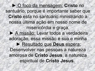 ► O foco da mensagem: Cristo no
santuário, porque é importante saber que
 Cristo esta no santuário ministrando a
 nossa última ação em nosso nome de
           misericórdia e graça.
  ► A missão: Levar todos a verdadeira
 adoração, essa missão é sua e minha
     ► Resultado que Deus espera:
  Desenvolver nas pessoas a natureza
 amorosa de Cristo Jesus, a natureza
      espiritual de Cristo Jesus.
 