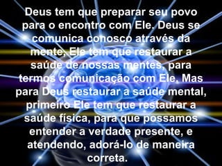 Deus tem que preparar seu povo
  para o encontro com Ele. Deus se
    comunica conosco através da
    mente, Ele tem que restaurar a
    saúde de nossas mentes, para
 termos comunicação com Ele. Mas
para Deus restaurar a saúde mental,
   primeiro Ele tem que restaurar a
  saúde física, para que possamos
    entender a verdade presente, e
   atendendo, adorá-lo de maneira
               correta.
 