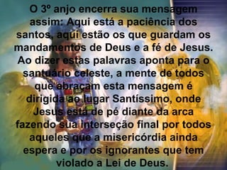 O 3º anjo encerra sua mensagem
    assim: Aqui está a paciência dos
santos, aqui estão os que guardam os
mandamentos de Deus e a fé de Jesus.
 Ao dizer estas palavras aponta para o
  santuário celeste, a mente de todos
     que abraçam esta mensagem é
   dirigida ao lugar Santíssimo, onde
     Jesus está de pé diante da arca
fazendo sua interseção final por todos
    aqueles que a misericórdia ainda
  espera e por os ignorantes que tem
          violado a Lei de Deus.
 