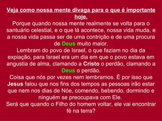 Veja como nossa mente divaga para o que é importante
                              hoje.
  Porque quando nossa mente realmente se volta para o
santuário celestial, e o que lá acontece, nossa vida muda, e
a nossa vida passa ser de uma contrição e de uma procura
                     de Deus muito maior.
    Lembram do povo de Israel, o que faziam no dia da
expiação, para Israel era um dia em que o povo estava em
angustia de alma, clamando a Cristo o perdão, clamando a
                        Deus o perdão.
 Coisa que nós por vezes nem lembramos. É por isso que
Jesus falou que nos fins dos tempos as pessoas irão estar
que nem nos dias de Nóe, comendo, bebendo, dormindo e
             ninguém se preocupava com Ele.
Será que quando o Filho do homem voltar, ele vai encontrar
                          fé na terra?
 
