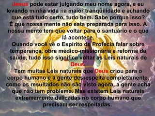Jesus pode estar julgando meu nome agora, e eu
levando minha vida na maior tranqüilidade e achando
   que está tudo certo, tudo bem. Sabe porque isso?
 É que nossa mente não esta preparada para isso. A
 nossa mente tem que voltar para o santuário e o que
                      lá acontece.
   Quando você vê o Espírito de Profecia falar sobre
  temperança, obra médico-missionária e reforma de
 saúde, tudo isso significa voltar as Leis naturais de
                          Deus.
    Tem muitas Leis naturais que Deus criou para o
corpo humano e a gente desrespeita completamente,
como os resultados não são visto agora, a gente acha
   que não tem problema. Mas existem Leis naturais
    extremamente delicadas no corpo humano que
               precisam ser respeitadas.
 