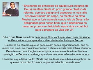 “ Ensinando os princípios de saúde (Leis naturais de
                   Deus) mantém diante do povo grande objetivo da
                  reforma, que seu desígnio é assegurar o mais alto
                   desenvolvimento do corpo, da mente e da alma.
                Mostrai que as Leis naturais sendo leis de Deus, são
                  designadas para nosso bem, que a obediência as
                mesmas promovem felicidade nesta vida e contribui
                           para o preparo da vida por vir.”

Olha o que Deus quis dizer: lembre-se filho, você quer viver, quer ter saúde,
    então você tem que aprender a viver dentro das Leis que Eu criei.
 Os nervos do cérebros que se comunicam com o organismo todo, são os
meios que o céu se comunica conosco e afeta sua vida mais íntima. Quando
   Deus tem a comunicação interrompida, a minha mente não entende a
revelação de Deus e a mudança que deveria ocorrer não vai ocorrer nunca.
Lembram o que falou Paulo: “Ainda que eu desse meus bens aos pobres, se
     que me move não é o amor, o que me adianta, de nada vale.”
 