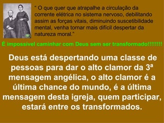 “ O que quer que atrapalhe a circulação da
            corrente elétrica no sistema nervoso, debilitando
            assim as forças vitais, diminuindo suscetibilidade
            mental, venha tornar mais difícil despertar da
            natureza moral.”
É impossível caminhar com Deus sem ser transformado!!!!!!!!

 Deus está despertando uma classe de
 pessoas para dar o alto clamor da 3ª
 mensagem angélica, o alto clamor é a
  última chance do mundo, é a última
mensagem desta igreja, quem participar,
     estará entre os transformados.
 