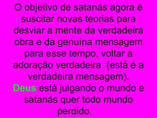 O objetivo de satanás agora é
 suscitar novas teorias para
desviar a mente da verdadeira
obra e da genuína mensagem
  para esse tempo, voltar a
adoração verdadeira (está é a
   verdadeira mensagem).
Deus está julgando o mundo e
  satanás quer todo mundo
          perdido.
 