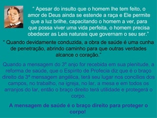 “ Apesar do insulto que o homem lhe tem feito, o
           amor de Deus ainda se estende a raça e Ele permite
            que a luz brilhe, capacitando o homem a ver, para
           que possa viver uma vida perfeita, o homem precisa
           obedecer as Leis naturais que governam o seu ser.”
“ Quando devidamente conduzida, a obra de saúde é uma cunha
   de penetração, abrindo caminho para que outras verdades
                      alcance o coração.”
Quando a mensagem do 3º anjo for recebida em sua plenitude, a
 reforma de saúde, que o Espírito de Profecia diz que é o braço
direito da 3ª mensagem angélica, terá seu lugar nos concílios dos
   campos, no trabalho, na igreja, no lar, a mesa e em todos os
 arranjos do lar, então o braço direito terá utilidade e protegerá o
                              corpo.
   A mensagem de saúde é o braço direito para proteger o
                        corpo!
 