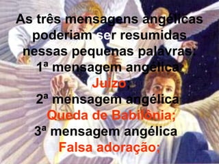 As três mensagens angélicas
  poderiam ser resumidas
 nessas pequenas palavras:
   1ª mensagem angélica
            Juízo;
   2ª mensagem angélica
     Queda de Babilônia;
  3ª mensagem angélica
       Falsa adoração;
 