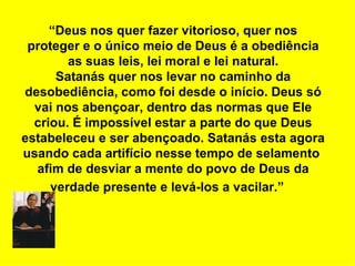 “Deus nos quer fazer vitorioso, quer nos
 proteger e o único meio de Deus é a obediência
        as suas leis, lei moral e lei natural.
      Satanás quer nos levar no caminho da
desobediência, como foi desde o início. Deus só
  vai nos abençoar, dentro das normas que Ele
  criou. É impossível estar a parte do que Deus
estabeleceu e ser abençoado. Satanás esta agora
usando cada artifício nesse tempo de selamento
  afim de desviar a mente do povo de Deus da
     verdade presente e levá-los a vacilar.”
 