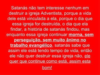 Satanás não tem interesse nenhum em
 destruir a igreja Adventista, porque a vida
dele está vinculada a ela, porque o dia que
   essa igreja for destruída, o dia que ela
  findar, a história de satanás findou, mas
enquanto essa igreja continuar morna, sem
     perseguição, sem muito ânimo no
  trabalho evangélico, satanás sabe que
 assim ele está tendo tempo de vida, então
  ele não quer destruir essa igreja não, ele
 quer que continue como está, assim esta
                    bom!
 