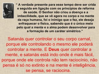 “ A verdade presente para esse tempo deve ser crida
        e seguida em ligação com os princípios de reforma
             de saúde. O Senhor não criou a doença e a
        imbecilidade, que se vê agora no corpo e na mente
         da raça humana, foi o inimigo que o fez, ele deseja
         enfraquecer o físico, sabendo que é o único meio
        pelo qual a mente e a alma podem desenvolver para
               a formação de um caráter simétrico.”

   Satanás quer controlar o seu corpo carnal,
  porque ele controlando o mesmo ele poderá
   controlar a mente. E Deus quer controlar a
  mente, e satanás está indo onde é mais fácil,
porque onde ele controla não tem raciocínio, não
 pensa é só no extinto e na mente é inteligência,
             se pensa, se raciocina.
 