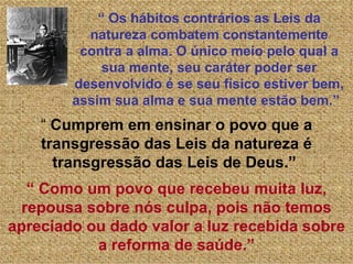 “ Os hábitos contrários as Leis da
          natureza combatem constantemente
         contra a alma. O único meio pelo qual a
             sua mente, seu caráter poder ser
        desenvolvido é se seu físico estiver bem,
        assim sua alma e sua mente estão bem.”
    “ Cumprem em ensinar o povo que a
    transgressão das Leis da natureza é
      transgressão das Leis de Deus.”
   “ Como um povo que recebeu muita luz,
  repousa sobre nós culpa, pois não temos
apreciado ou dado valor a luz recebida sobre
           a reforma de saúde.”
 