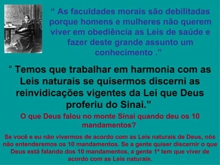 “ As faculdades morais são debilitadas
              porque homens e mulheres não querem
              viver em obediência as Leis de saúde e
                  fazer deste grande assunto um
                         conhecimento .”

 “ Temos que trabalhar em harmonia com as
    Leis naturais se quisermos discerni as
   reinvidicações vigentes da Lei que Deus
              proferiu do Sinai.”
     O que Deus falou no monte Sinai quando deu os 10
                      mandamentos?
Se você e eu não vivermos de acordo com as Leis naturais de Deus, nós
não entenderemos os 10 mandamentos. Se a gente quiser discernir o que
  Deus está falando dos 10 mandamentos, a gente 1º tem que viver de
                     acordo com as Leis naturais.
 