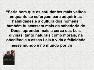 “Seria bom que os estudantes mais velhos
  enquanto se esforçam para adquirir as
   habilidades e a cultura dos homens,
também buscassem mais da sabedoria de
   Deus, aprender mais a cerca das Leis
 divinas, tanto naturais como morais, na
obediência a essas Leis à vida e felicidade
  nesse mundo e no mundo por vir .”
 