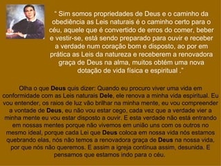 “ Sim somos propriedades de Deus e o caminho da
                 obediência as Leis naturais é o caminho certo para o
                céu, aquele que é convertido de erros do comer, beber
                e vestir-se, está sendo preparado para ouvir e receber
                  a verdade num coração bom e disposto, ao por em
                prática as Leis da natureza e receberem a renovadora
                    graça de Deus na alma, muitos obtém uma nova
                          dotação de vida física e espiritual .”

      Olha o que Deus quis dizer: Quando eu procuro viver uma vida em
conformidade com as Leis naturais Dele, ele renova a minha vida espiritual. Eu
vou entender, os raios de luz vão brilhar na minha mente, eu vou compreender
  a vontade de Deus, eu não vou estar cego, cada vez que a verdade vier a
 minha mente eu vou estar disposto a ouvir. E esta verdade não está entrando
   em nossas mentes porque não vivemos em união uns com os outros no
 mesmo ideal, porque cada Lei que Deus coloca em nossa vida nós estamos
 quebrando elas, nós não temos a renovadora graça de Deus na nossa vida,
   por que nós não queremos. E assim a igreja contínua assim, desunida. E
                  pensamos que estamos indo para o céu.
 