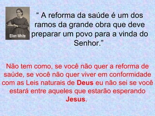 “ A reforma da saúde é um dos
          ramos da grande obra que deve
         preparar um povo para a vinda do
                      Senhor.”

  Não tem como, se você não quer a reforma de
 saúde, se você não quer viver em conformidade
com as Leis naturais de Deus eu não sei se você
   estará entre aqueles que estarão esperando
                     Jesus.
 